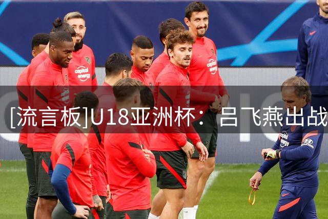 [流言板]U18亚洲杯：吕飞燕出战35分钟，3中1得到6分1板3助2断1盖帽